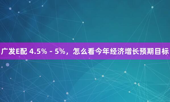 广发E配 4.5%－5%，怎么看今年经济增长预期目标