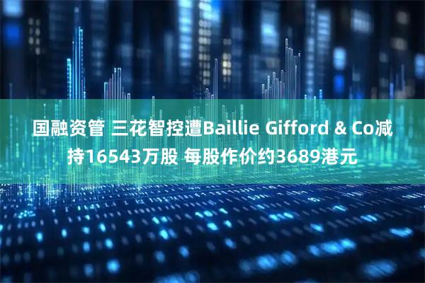 国融资管 三花智控遭Baillie Gifford & Co减持16543万股 每股作价约3689港元