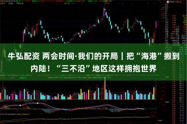 牛弘配资 两会时间·我们的开局｜把“海港”搬到内陆！“三不沿”地区这样拥抱世界