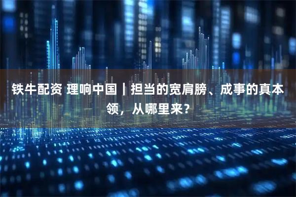 铁牛配资 理响中国｜担当的宽肩膀、成事的真本领，从哪里来？
