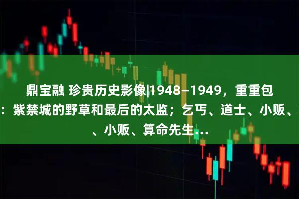 鼎宝融 珍贵历史影像|1948—1949，重重包围下的北平：紫禁城的野草和最后的太监；乞丐、道士、小贩、算命先生…