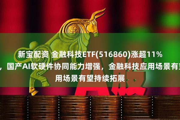 新宝配资 金融科技ETF(516860)涨超11%冲击3连涨，国产AI软硬件协同能力增强，金融科技应用场景有望持续拓展