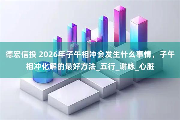 德宏信投 2026年子午相冲会发生什么事情，子午相冲化解的最好方法_五行_谢咏_心脏