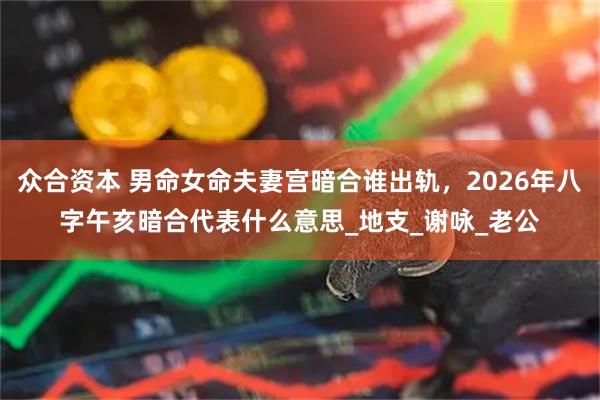 众合资本 男命女命夫妻宫暗合谁出轨，2026年八字午亥暗合代表什么意思_地支_谢咏_老公