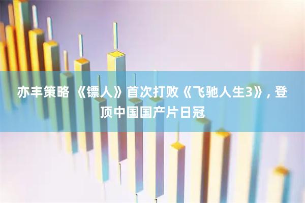 亦丰策略 《镖人》首次打败《飞驰人生3》, 登顶中国国产片日冠