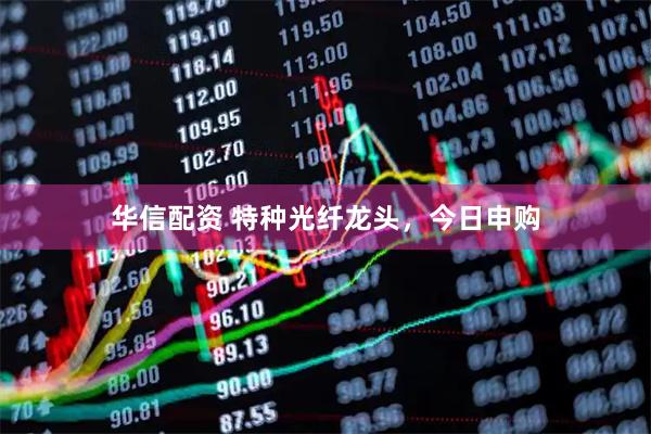华信配资 特种光纤龙头，今日申购