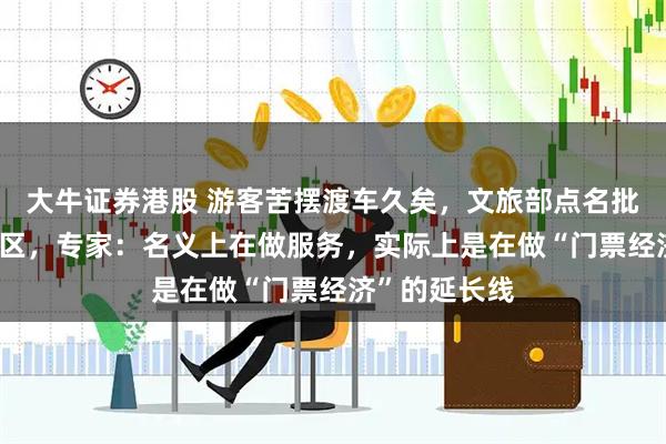 大牛证券港股 游客苦摆渡车久矣，文旅部点名批评多家5A景区，专家：名义上在做服务，实际上是在做“门票经济”的延长线