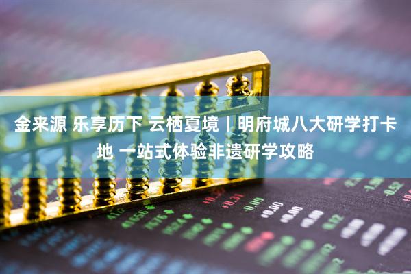 金来源 乐享历下 云栖夏境丨明府城八大研学打卡地 一站式体验非遗研学攻略
