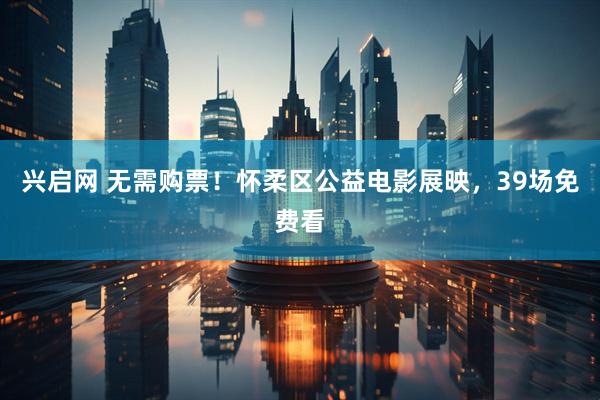 兴启网 无需购票！怀柔区公益电影展映，39场免费看