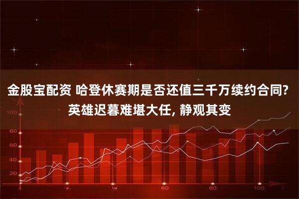 金股宝配资 哈登休赛期是否还值三千万续约合同? 英雄迟暮难堪大任, 静观其变