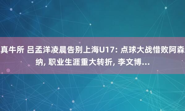 真牛所 吕孟洋凌晨告别上海U17: 点球大战惜败阿森纳, 职业生涯重大转折, 李文博...