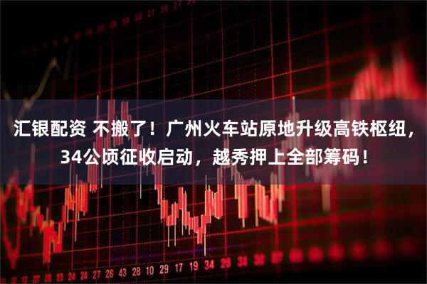 汇银配资 不搬了！广州火车站原地升级高铁枢纽，34公顷征收启动，越秀押上全部筹码！