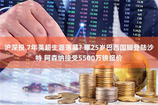 沪深投 7年英超生涯落幕? 曝25岁巴西国脚登陆沙特 阿森纳接受5500万镑报价
