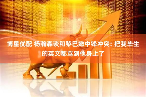 博星优配 杨瀚森谈和黎巴嫩中锋冲突: 把我毕生的英文都骂到他身上了